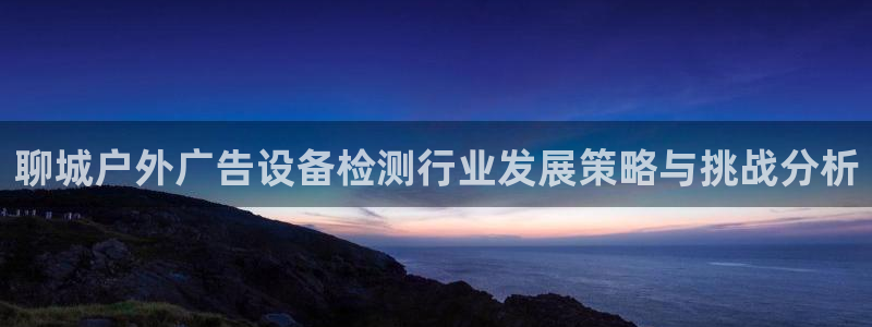 杏宇平台测速链接：聊城户外广告设备检测行业发展策略与挑战分析