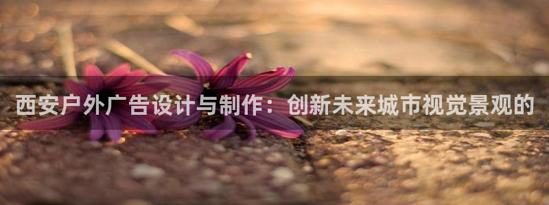 杏宇平台代理怎么样：西安户外广告设计与制作：创新未来城市视觉景观的